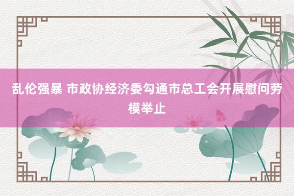 乱伦强暴 市政协经济委勾通市总工会开展慰问劳模举止