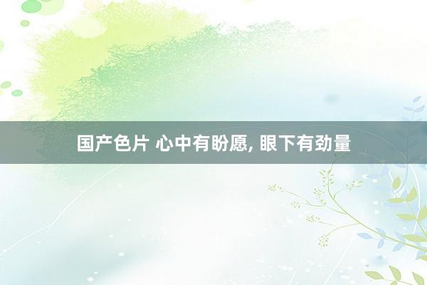 国产色片 心中有盼愿, 眼下有劲量