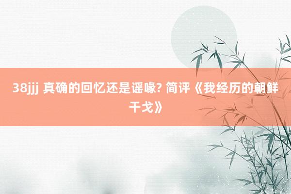 38jjj 真确的回忆还是谣喙? 简评《我经历的朝鲜干戈》