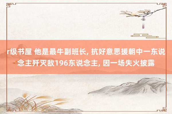 r级书屋 他是最牛副班长, 抗好意思援朝中一东说念主歼灭敌196东说念主, 因一场失火披露