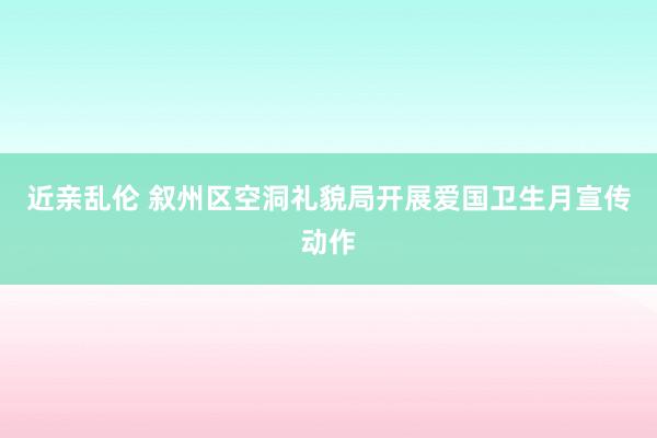 近亲乱伦 叙州区空洞礼貌局开展爱国卫生月宣传动作