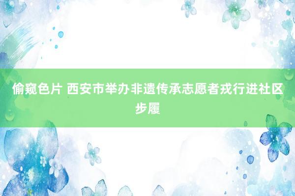 偷窥色片 西安市举办非遗传承志愿者戎行进社区步履