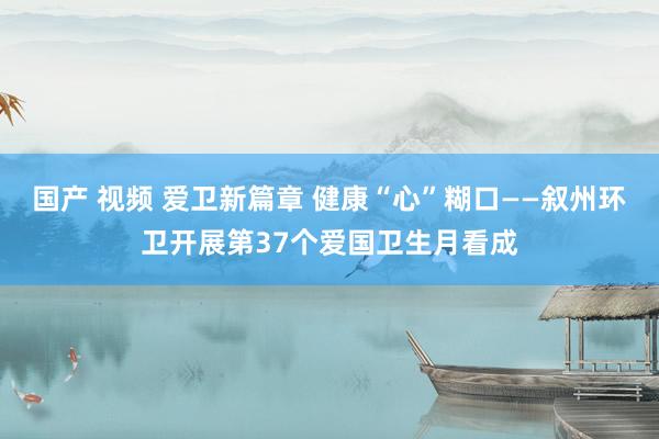 国产 视频 爱卫新篇章 健康“心”糊口——叙州环卫开展第37个爱国卫生月看成