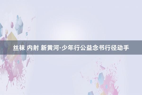 丝袜 内射 新黄河·少年行公益念书行径动手