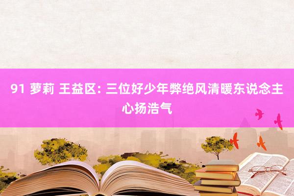 91 萝莉 王益区: 三位好少年弊绝风清暖东说念主心扬浩气