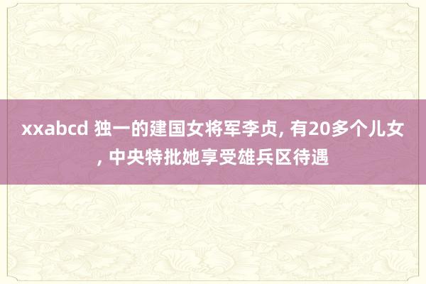 xxabcd 独一的建国女将军李贞, 有20多个儿女, 中央特批她享受雄兵区待遇