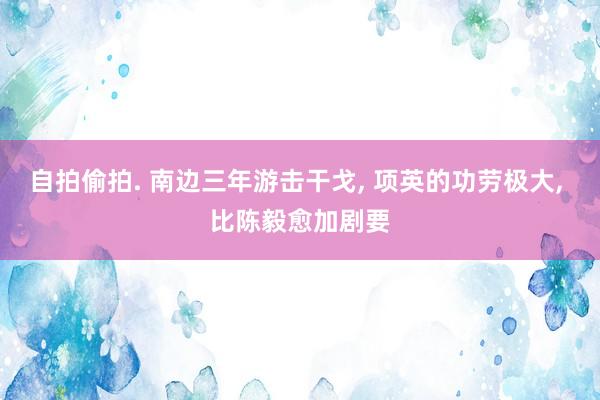自拍偷拍. 南边三年游击干戈, 项英的功劳极大, 比陈毅愈加剧要