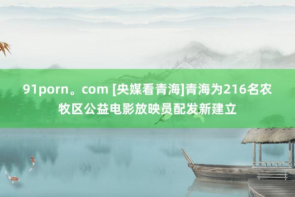 91porn。com [央媒看青海]青海为216名农牧区公益电影放映员配发新建立