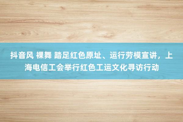 抖音风 裸舞 踏足红色原址、运行劳模宣讲，上海电信工会举行红色工运文化寻访行动