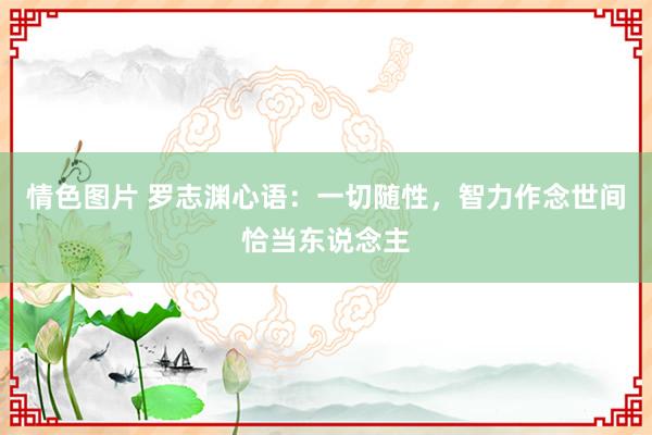 情色图片 罗志渊心语：一切随性，智力作念世间恰当东说念主