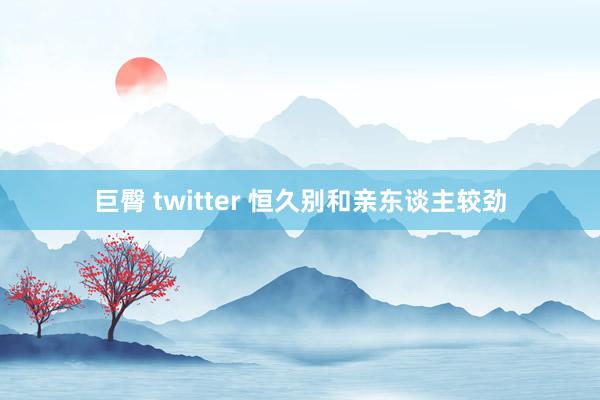 巨臀 twitter 恒久别和亲东谈主较劲