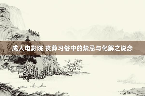 成人电影院 丧葬习俗中的禁忌与化解之说念