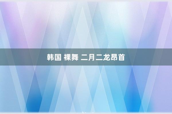 韩国 裸舞 二月二龙昂首