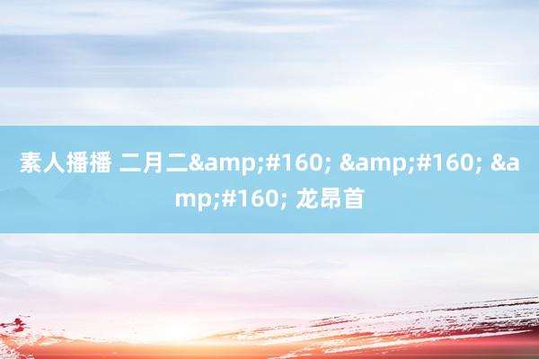 素人播播 二月二&#160; &#160; &#160; 龙昂首