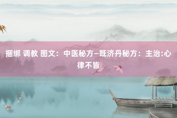 捆绑 调教 图文：中医秘方—既济丹秘方：主治:心律不皆