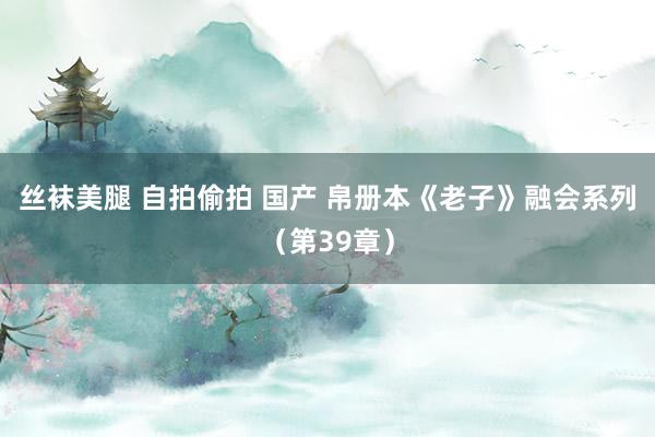 丝袜美腿 自拍偷拍 国产 帛册本《老子》融会系列（第39章）