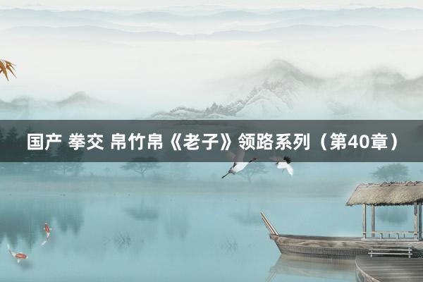 国产 拳交 帛竹帛《老子》领路系列（第40章）
