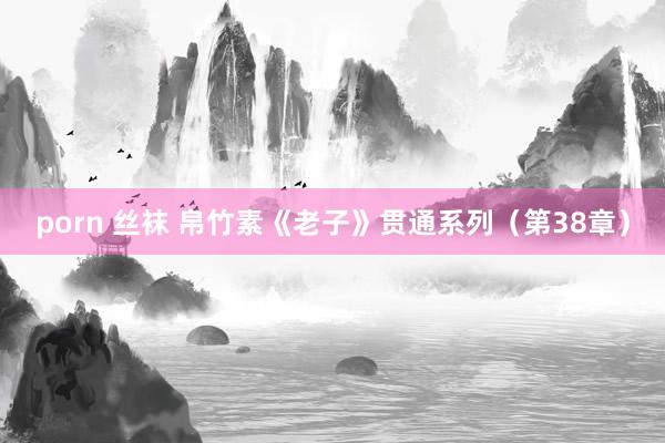porn 丝袜 帛竹素《老子》贯通系列（第38章）
