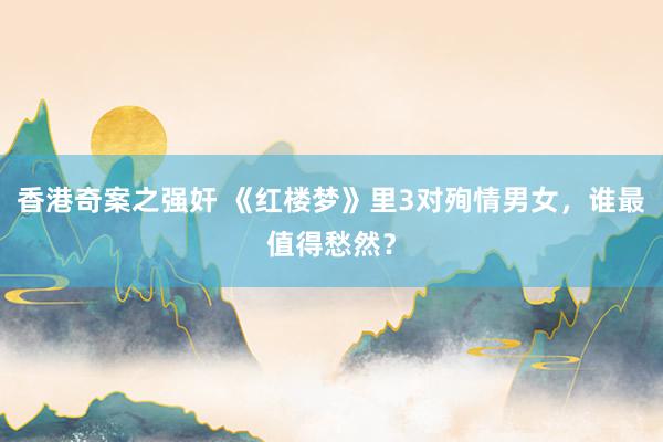 香港奇案之强奸 《红楼梦》里3对殉情男女，谁最值得愁然？