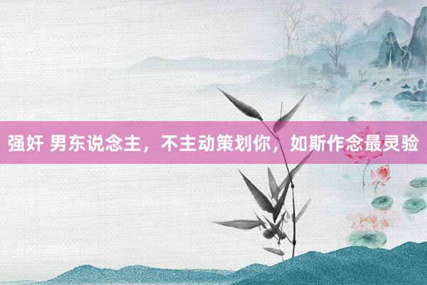 强奸 男东说念主，不主动策划你，如斯作念最灵验