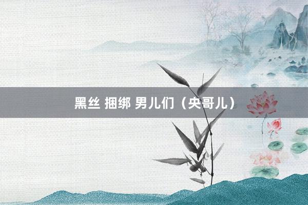 黑丝 捆绑 男儿们（央哥儿）