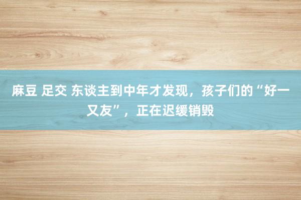 麻豆 足交 东谈主到中年才发现，孩子们的“好一又友”，正在迟缓销毁