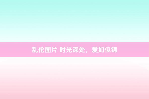 乱伦图片 时光深处，爱如似锦