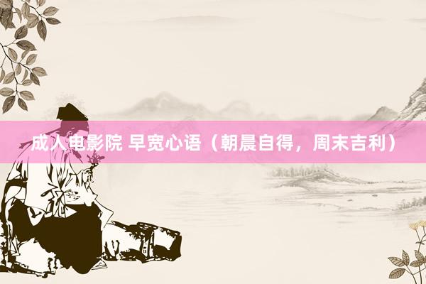 成人电影院 早宽心语（朝晨自得，周末吉利）