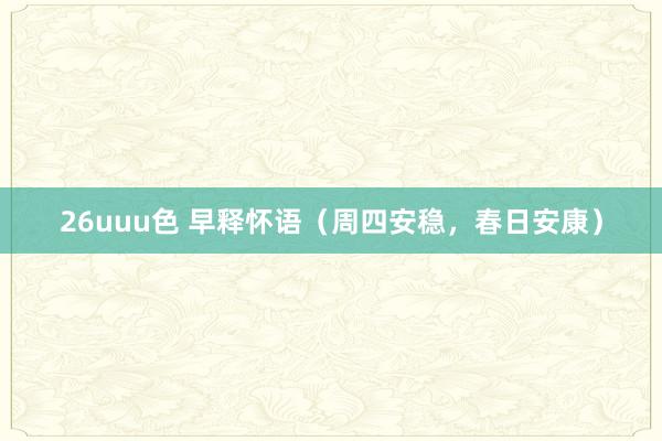 26uuu色 早释怀语（周四安稳，春日安康）