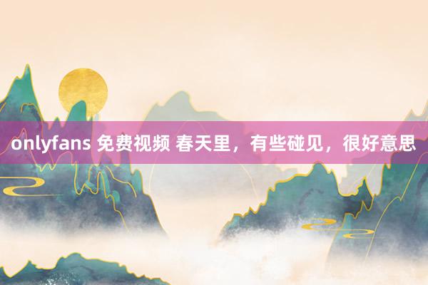 onlyfans 免费视频 春天里，有些碰见，很好意思