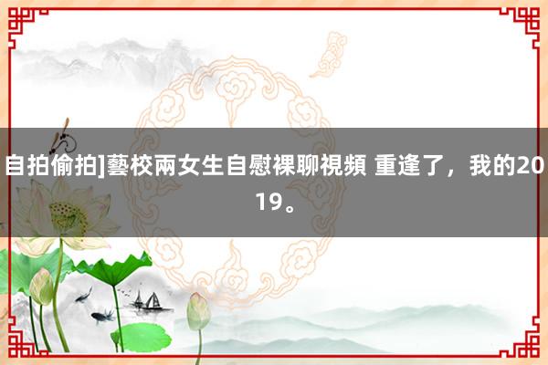 自拍偷拍]藝校兩女生自慰裸聊視頻 重逢了，我的2019。