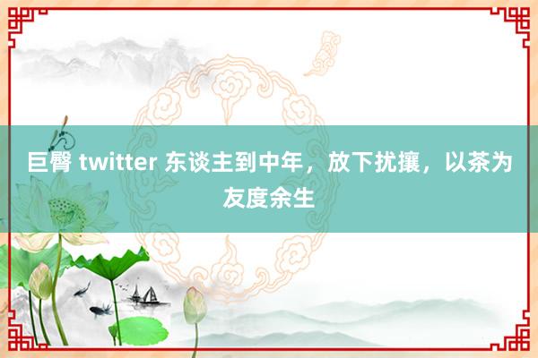 巨臀 twitter 东谈主到中年，放下扰攘，以茶为友度余生