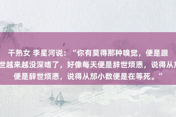 干熟女 李星河说：“你有莫得那种嗅觉，便是跟着年级增多，嗅觉辞世越来越没深嗜了，好像每天便是辞世烦懑，说得从邡小数便是在等死。”
