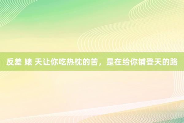 反差 婊 天让你吃热枕的苦，是在给你铺登天的路