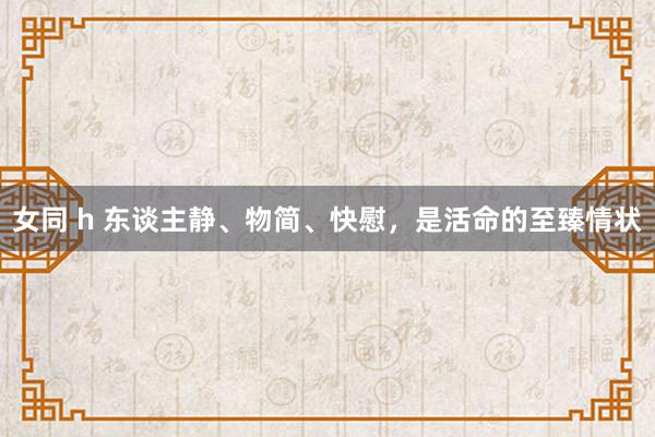 女同 h 东谈主静、物简、快慰，是活命的至臻情状