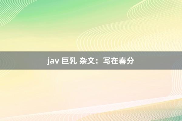 jav 巨乳 杂文：写在春分
