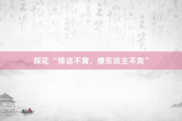探花 “情话不黄，撩东谈主不爽”