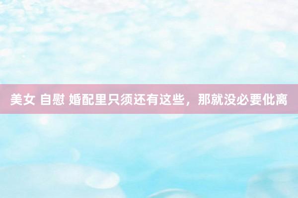 美女 自慰 婚配里只须还有这些，那就没必要仳离