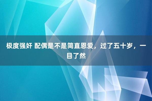 极度强奸 配偶是不是简直恩爱，过了五十岁，一目了然
