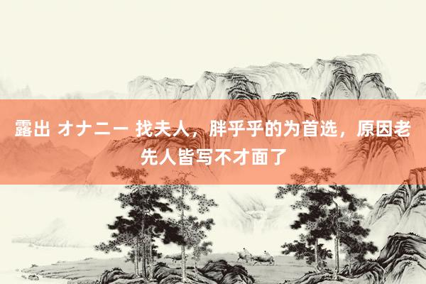 露出 オナニー 找夫人，胖乎乎的为首选，原因老先人皆写不才面了