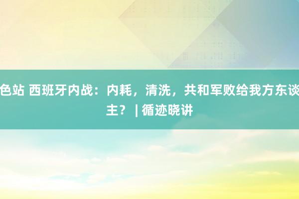 色站 西班牙内战：内耗，清洗，共和军败给我方东谈主？ | 循迹晓讲