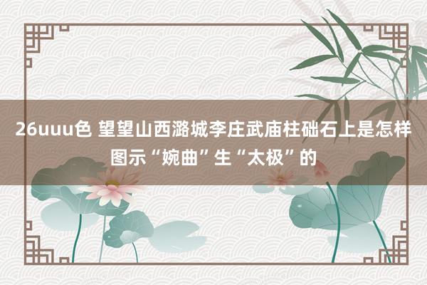 26uuu色 望望山西潞城李庄武庙柱础石上是怎样图示“婉曲”生“太极”的