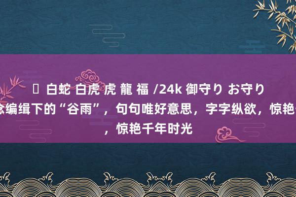 ✨白蛇 白虎 虎 龍 福 /24k 御守り お守り 古东说念编缉下的“谷雨”，句句唯好意思，字字纵欲，惊艳千年时光
