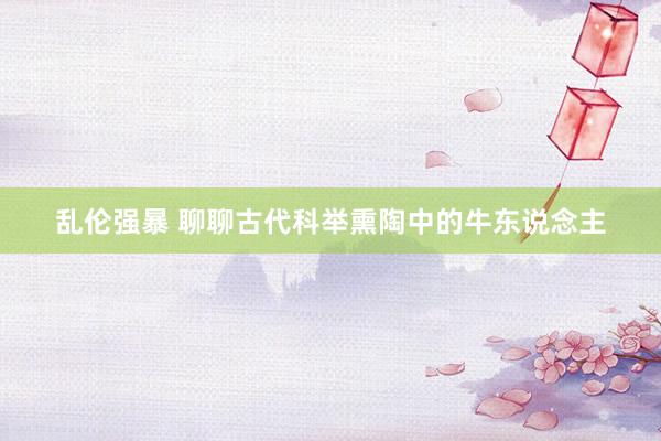 乱伦强暴 聊聊古代科举熏陶中的牛东说念主