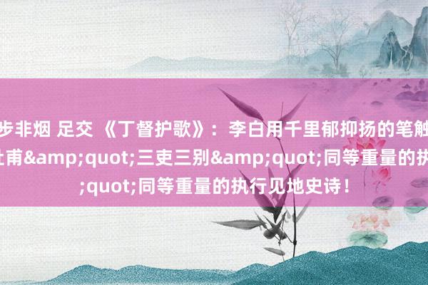 步非烟 足交 《丁督护歌》：李白用千里郁抑扬的笔触，构建出与杜甫&quot;三吏三别&quot;同等重量的执行见地史诗！