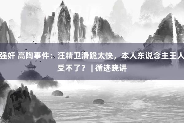 强奸 高陶事件：汪精卫滑跪太快，本人东说念主王人受不了？ | 循迹晓讲