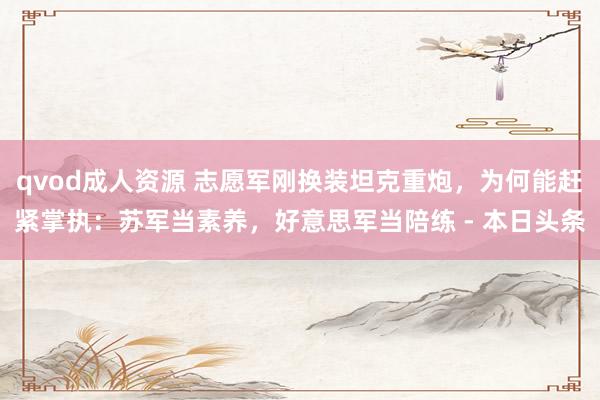 qvod成人资源 志愿军刚换装坦克重炮，为何能赶紧掌执：苏军当素养，好意思军当陪练 - 本日头条