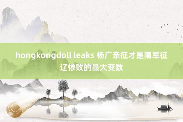 hongkongdoll leaks 杨广亲征才是隋军征辽惨败的最大变数