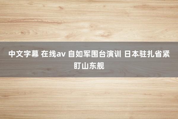 中文字幕 在线av 自如军围台演训 日本驻扎省紧盯山东舰