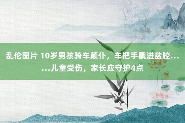 乱伦图片 10岁男孩骑车颠仆，车把手戳进盆腔……儿童受伤，家长应守护4点